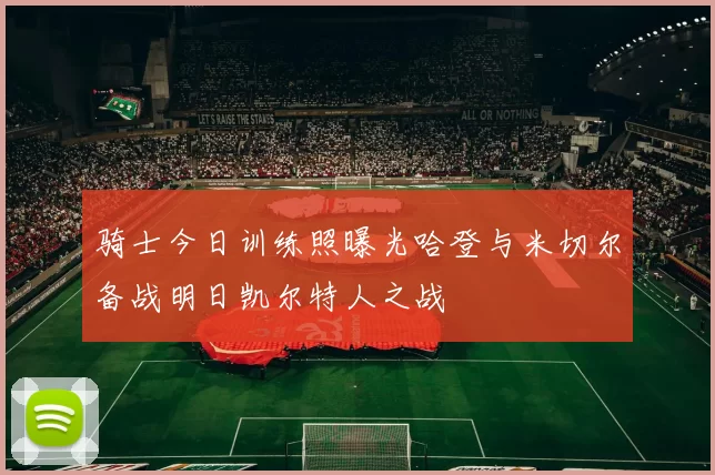 骑士今日训练照曝光哈登与米切尔备战明日凯尔特人之战