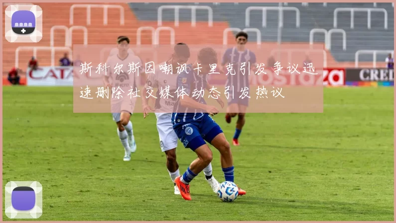 斯科尔斯因嘲讽卡里克引发争议迅速删除社交媒体动态引发热议
