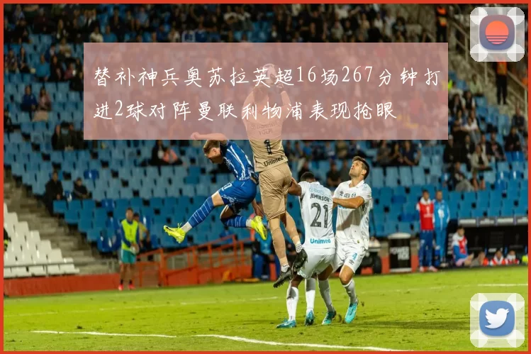 替补神兵奥苏拉英超16场267分钟打进2球对阵曼联利物浦表现抢眼