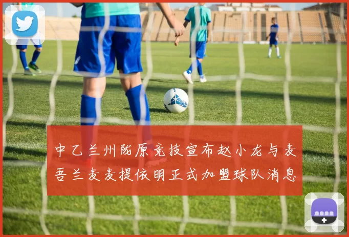 中乙兰州陇原竞技宣布赵小龙与麦吾兰麦麦提依明正式加盟球队消息