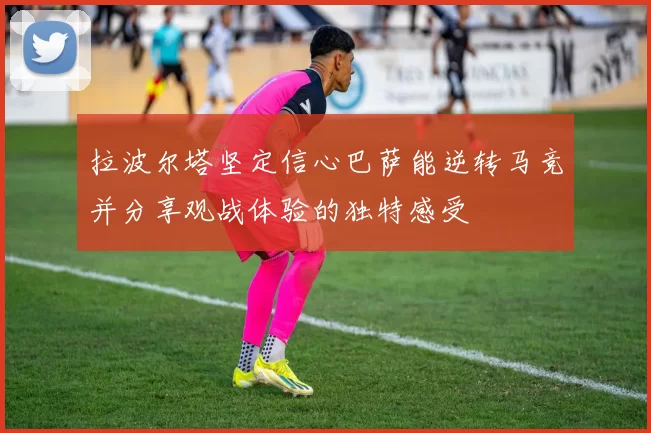 拉波尔塔坚定信心巴萨能逆转马竞并分享观战体验的独特感受