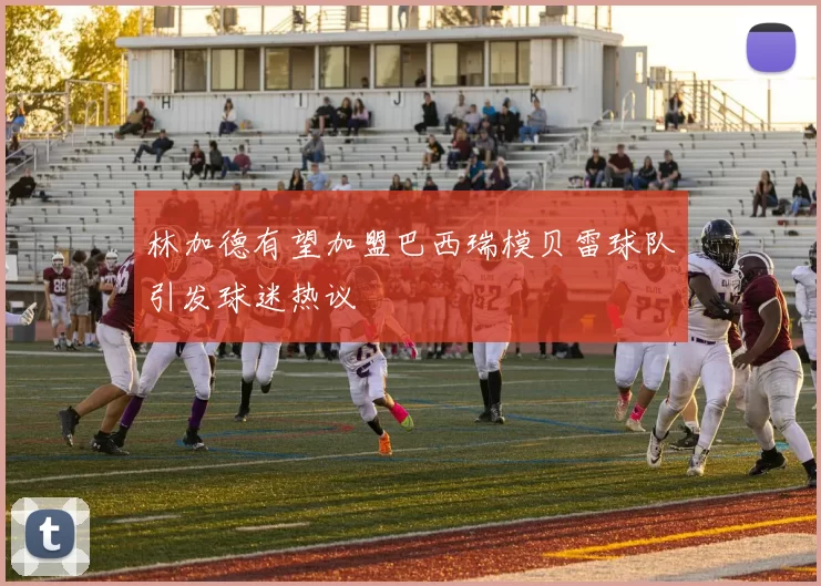 林加德有望加盟巴西瑞模贝雷球队引发球迷热议