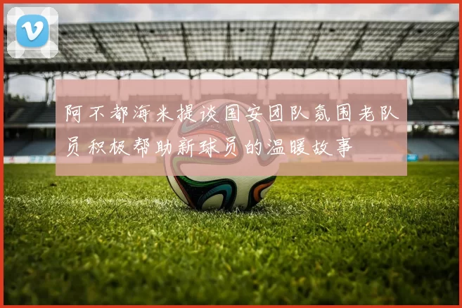 阿不都海米提谈国安团队氛围老队员积极帮助新球员的温暖故事