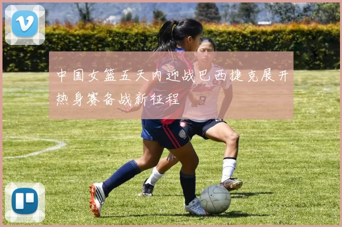 中国女篮五天内迎战巴西捷克展开热身赛备战新征程