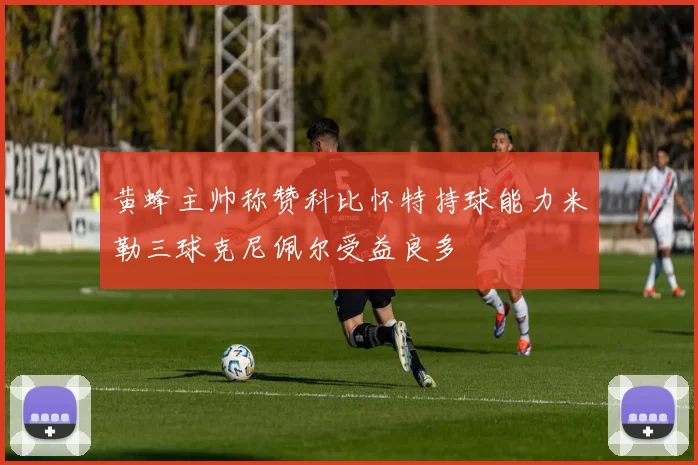 黄蜂主帅称赞科比怀特持球能力米勒三球克尼佩尔受益良多