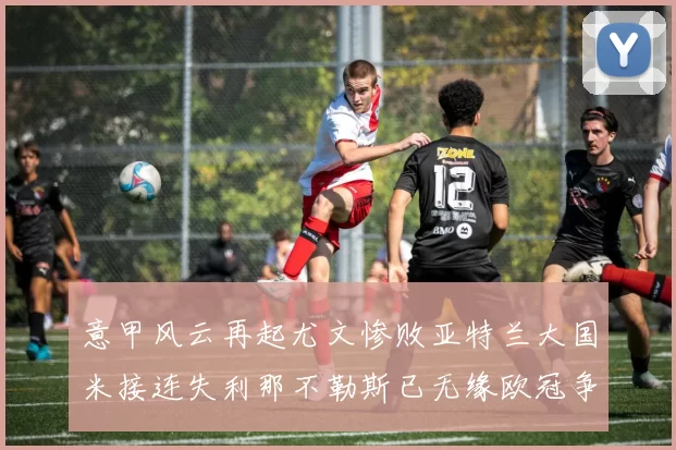 意甲风云再起尤文惨败亚特兰大国米接连失利那不勒斯已无缘欧冠争夺