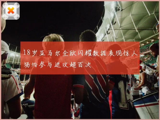 18岁亚马尔全欧闪耀数据表现惊人场均参与进攻超百次
