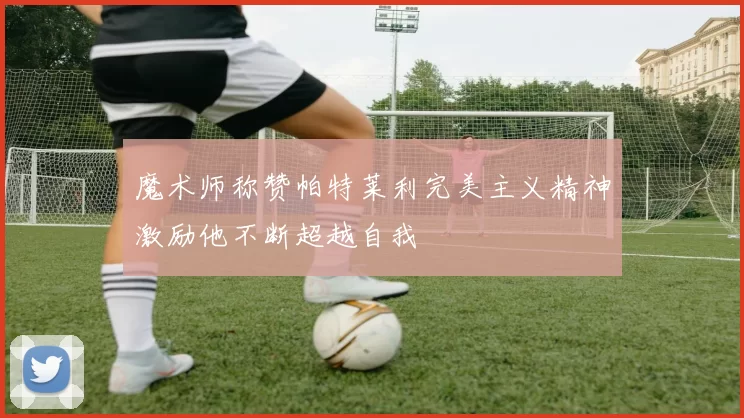 魔术师称赞帕特莱利完美主义精神激励他不断超越自我
