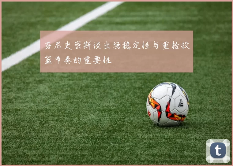 芬尼史密斯谈出场稳定性与重拾投篮节奏的重要性