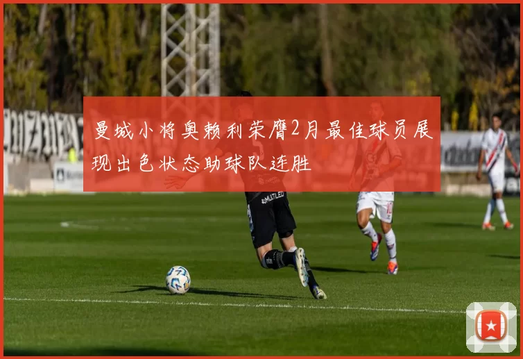 曼城小将奥赖利荣膺2月最佳球员展现出色状态助球队连胜