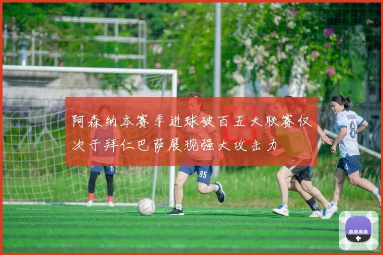 阿森纳本赛季进球破百五大联赛仅次于拜仁巴萨展现强大攻击力