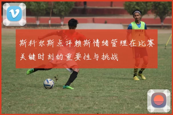 斯科尔斯点评赖斯情绪管理在比赛关键时刻的重要性与挑战