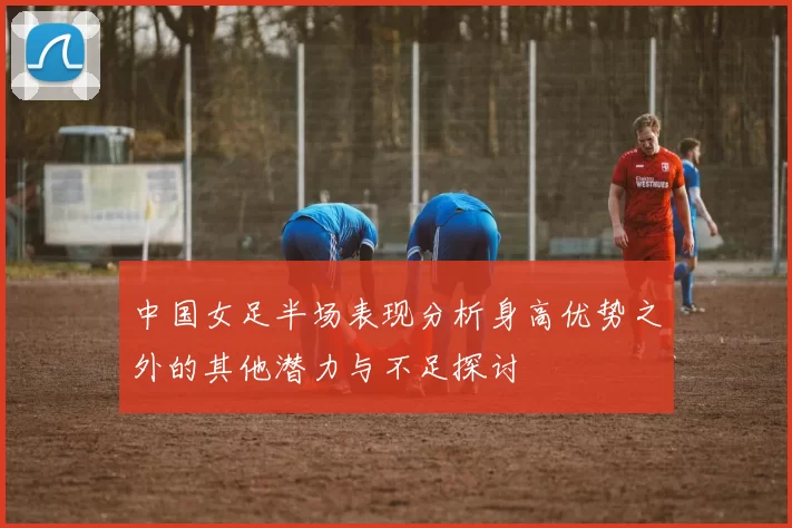 中国女足半场表现分析身高优势之外的其他潜力与不足探讨