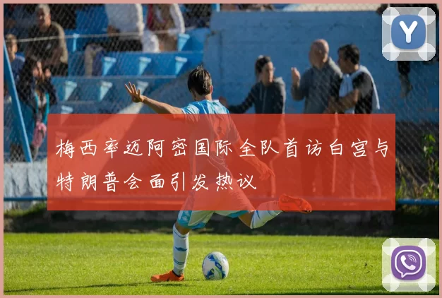 梅西率迈阿密国际全队首访白宫与特朗普会面引发热议