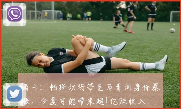 马卡：帕斯切玛等皇马青训身价暴涨，今夏可能带来超1亿欧收入