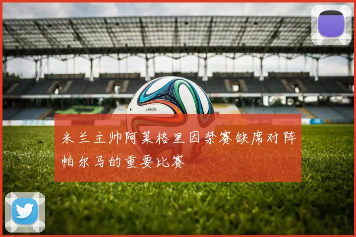 米兰主帅阿莱格里因禁赛缺席对阵帕尔马的重要比赛