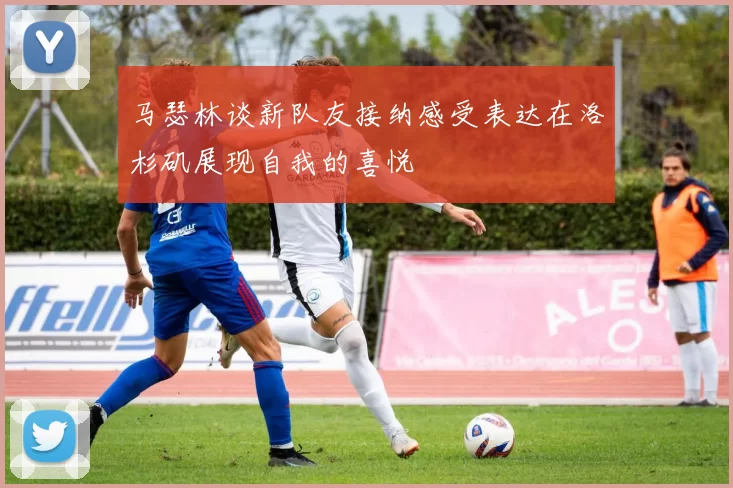 马瑟林谈新队友接纳感受表达在洛杉矶展现自我的喜悦